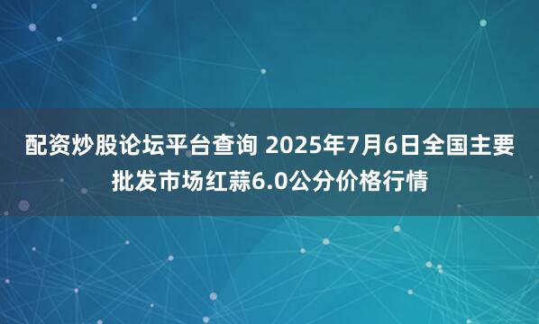 配资炒股论坛平台查询 2025年7月6日全国主要批发市场红蒜6.0公分价格行情