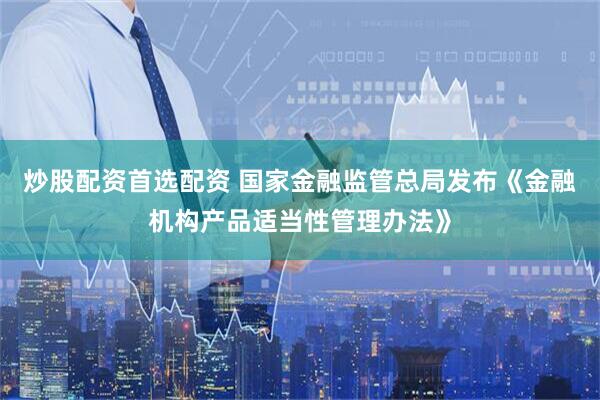 炒股配资首选配资 国家金融监管总局发布《金融机构产品适当性管理办法》