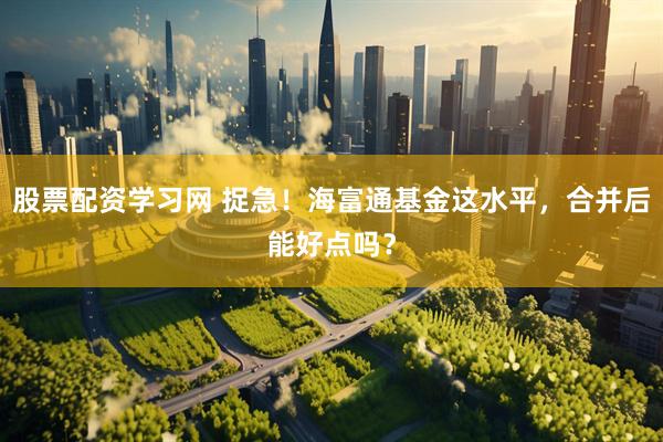 股票配资学习网 捉急！海富通基金这水平，合并后能好点吗？