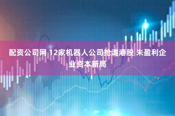 配资公司网 12家机器人公司抢滩港股 未盈利企业资本新局