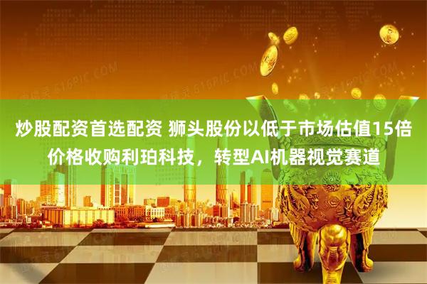 炒股配资首选配资 狮头股份以低于市场估值15倍价格收购利珀科技，转型AI机器视觉赛道