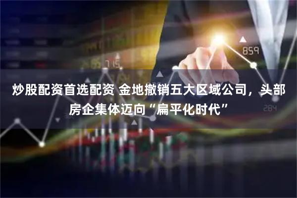 炒股配资首选配资 金地撤销五大区域公司，头部房企集体迈向“扁平化时代”