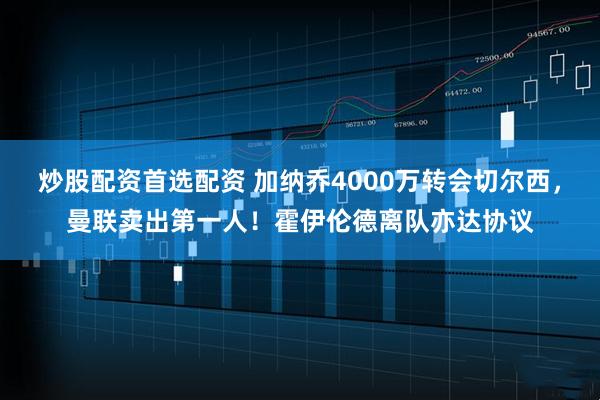 炒股配资首选配资 加纳乔4000万转会切尔西，曼联卖出第一人！霍伊伦德离队亦达协议