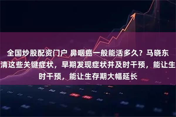 全国炒股配资门户 鼻咽癌一般能活多久？马晓东医生提醒先认清这些关键症状，早期发现症状并及时干预，能让生存期大幅延长