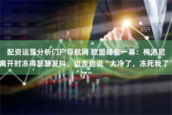 配资运营分析门户导航网 欧盟峰会一幕:梅洛尼离开时冻得瑟瑟发抖,边走边说“太冷了,冻死我了”