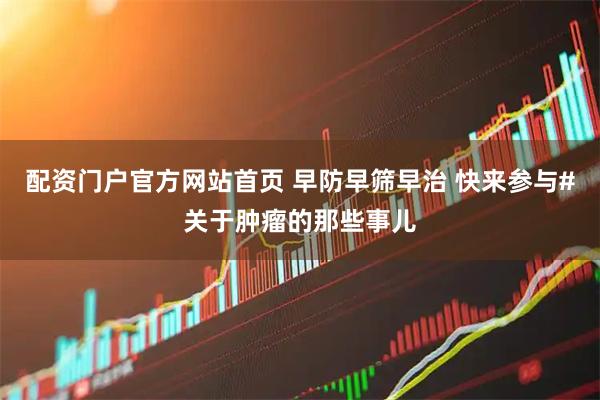 配资门户官方网站首页 早防早筛早治 快来参与#关于肿瘤的那些事儿