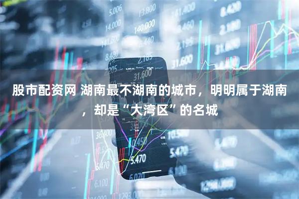 股市配资网 湖南最不湖南的城市，明明属于湖南，却是“大湾区”的名城