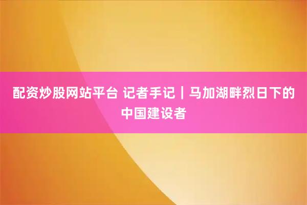 配资炒股网站平台 记者手记|马加湖畔烈日下的中国建设者