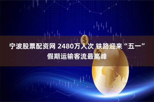 宁波股票配资网 2480万人次 铁路迎来“五一”假期运输客流最高峰