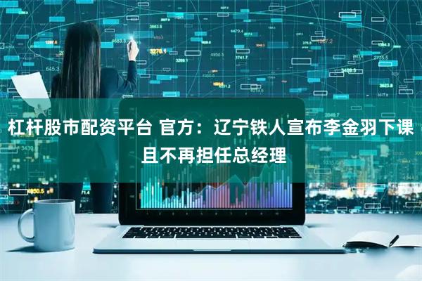 杠杆股市配资平台 官方：辽宁铁人宣布李金羽下课 且不再担任总经理