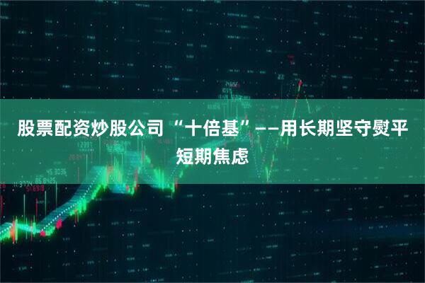 股票配资炒股公司 “十倍基”——用长期坚守熨平短期焦虑